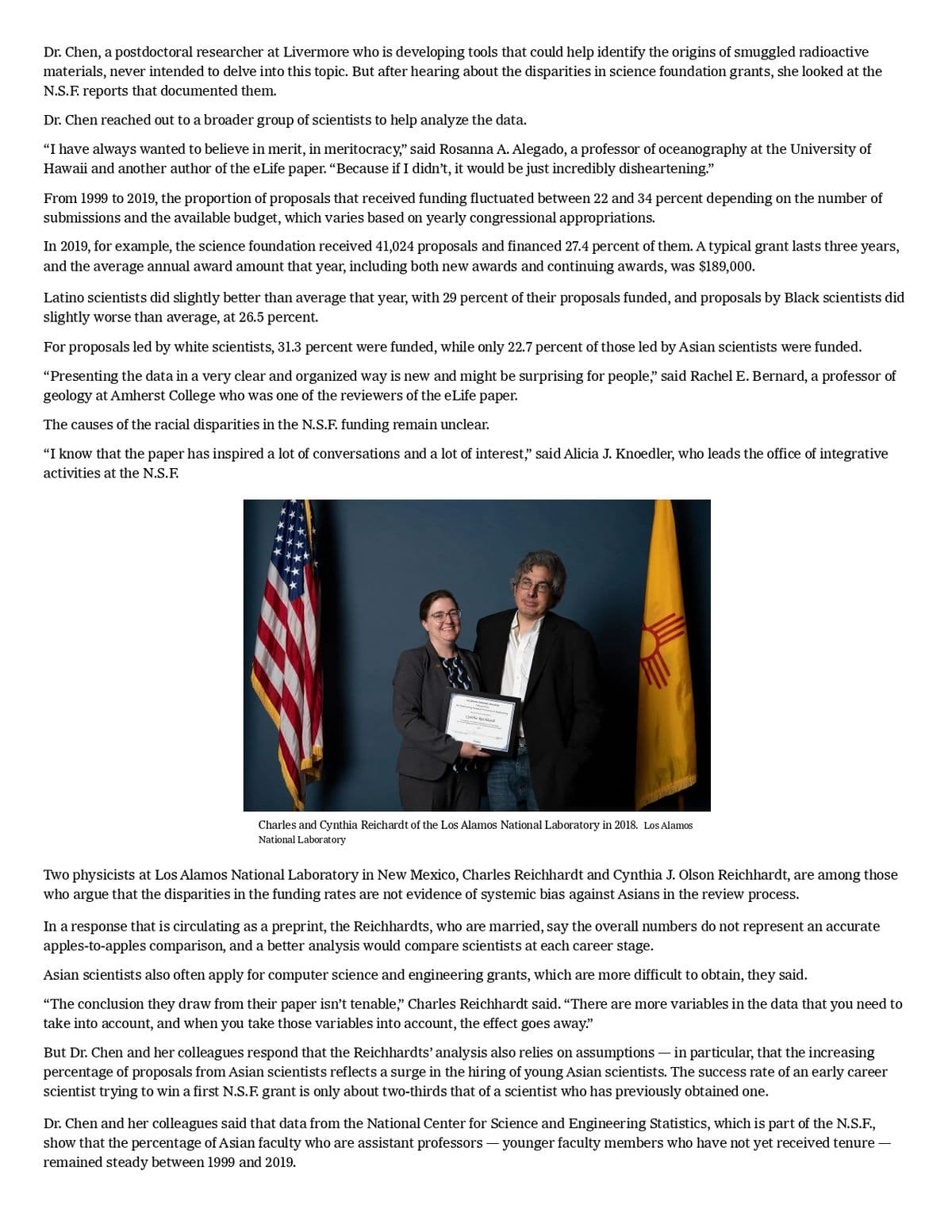 Dr. Chen, a postdoctoral researcher at Livermore who is developing tools that could help identify the origins of smuggled radioactive
materials, never intended to delve into this topic. But after hearing about the disparities in science foundation grants, she looked at the
N.S.F. reports that documented them.
Dr. Chen reached out to a broader group of scientists to help analyze the data.
"I have always wanted to believe in merit, in meritocracy," said Rosanna A. Alegado, a professor of oceanography at the University of
Hawaii and another author of the eLife paper. "Because if I didn't, it would be just incredibly disheartening."
From 1999 to 2019, the proportion of proposals that received funding fluctuated between 22 and 34 percent depending on the number of
submissions and the available budget, which varies based on yearly congressional appropriations.
In 2019, for example, the science foundation received 41,024 proposals and financed 27.4 percent of them. A typical grant lasts three years,
and the average annual award amount that year, including both new awards and continuing awards, was $189,000.
Latino scientists did slightly better than average that year, with 29 percent of their proposals funded, and proposals by Black scientists did
slightly worse than average, at 26.5 percent.
For proposals led by white scientists, 31.3 percent were funded, while only 22.7 percent of those led by Asian scientists were funded.
"Presenting the data in a very clear and organized way is new and might be surprising for people," said Rachel E. Bernard, a professor of
geology at Amherst College who was one of the reviewers of the eLife paper.
The causes of the racial disparities in the N.S.F. funding remain unclear.
"I know that the paper has inspired a lot of conversations and a lot of interest," said Alicia J. Knoedler, who leads the office of integrative
activities at the N.S.F.
Charles and Cynthia Reichardt of the Los Alamos National Laboratory in 2018. Los Alamos
National Laboratory
Two physicists at Los Alamos National Laboratory in New Mexico, Charles Reichhardt and Cynthia J. Olson Reichhardt, are among those
who argue that the disparities in the funding rates are not evidence of systemic bias against Asians in the review process.
In a response that is circulating as a preprint, the Reichhardts, who are married, say the overall numbers do not represent an accurate
apples-to-apples comparison, and a better analysis would compare scientists at each career stage.
Asian scientists also often apply for computer science and engineering grants, which are more difficult to obtain, they said.
"The conclusion they draw from their paper isn't tenable," Charles Reichhardt said. "There are more variables in the data that you need to
take into account, and when you take those variables into account, the effect goes away."
But Dr. Chen and her colleagues respond that the Reichhardts' analysis also relies on assumptions — in particular, that the increasing
percentage of proposals from Asian scientists reflects a surge in the hiring of young Asian scientists. The success rate of an early career
scientist trying to win a first N.S.F. grant is only about two-thirds that of a scientist who has previously obtained one.
Dr. Chen and her colleagues said that data from the National Center for Science and Engineering Statistics, which is part of the N.S.F.,
show that the percentage of Asian faculty who are assistant professors - younger faculty members who have not yet received tenure —
remained steady between 1999 and 2019.