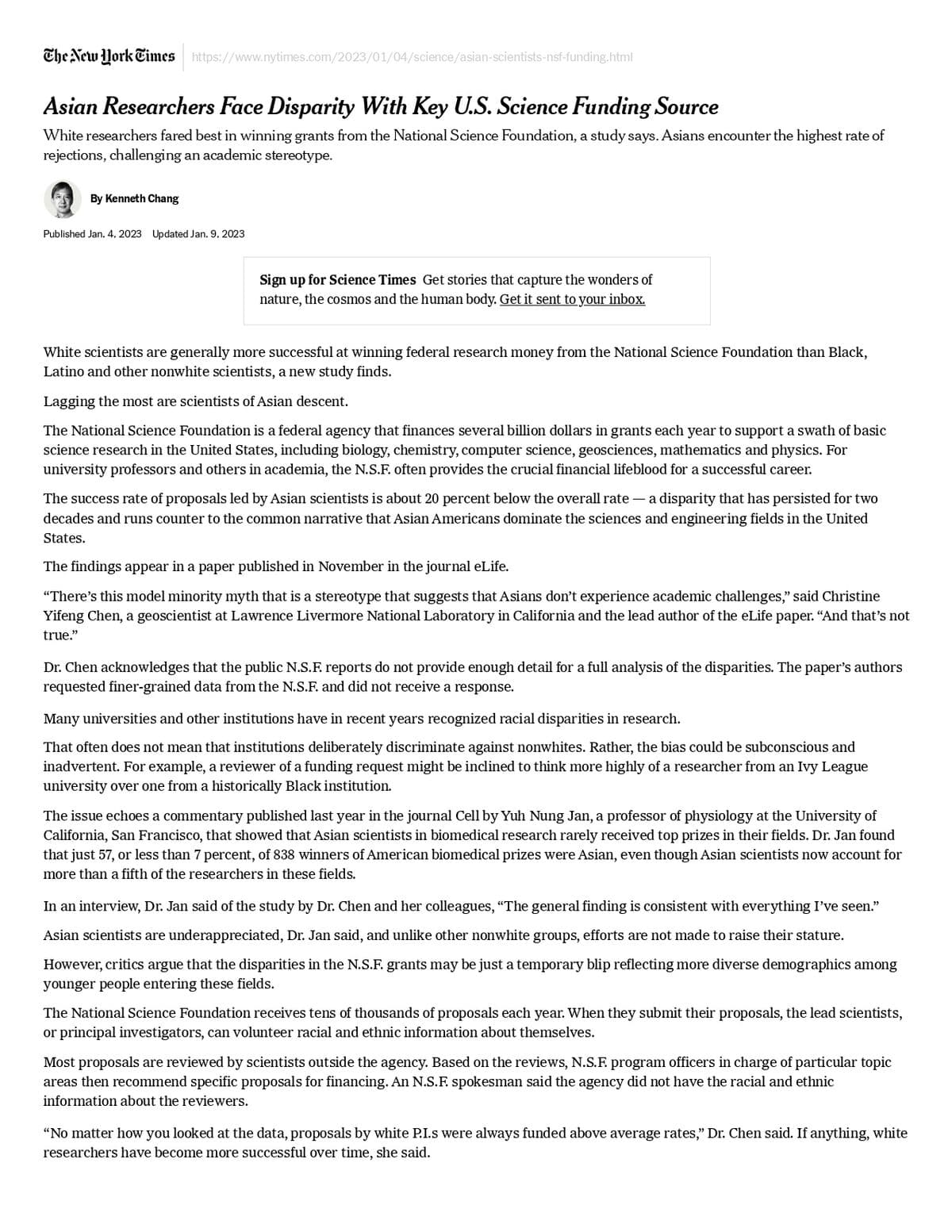 The New York Times https://www.nytimes.com/2023/01/04/science/asian-scientists-nsf-funding.html
Asian Researchers Face Disparity With Key U.S. Science Funding Source
White researchers fared best in winning grants from the National Science Foundation, a study says. Asians encounter the highest rate of
rejections, challenging an academic stereotype.
By Kenneth Chang
Published Jan. 4, 2023 Updated Jan. 9, 2023
Sign up for Science Times Get stories that capture the wonders of
nature, the cosmos and the human body. Get it sent to your inbox.
White scientists are generally more successful at winning federal research money from the National Science Foundation than Black,
Latino and other nonwhite scientists, a new study finds.
Lagging the most are scientists of Asian descent.
The National Science Foundation is a federal agency that finances several billion dollars in grants each year to support a swath of basic
science research in the United States, including biology, chemistry, computer science, geosciences, mathematics and physics. For
university professors and others in academia, the N.S.F. often provides the crucial financial lifeblood for a successful career.
The success rate of proposals led by Asian scientists is about 20 percent below the overall rate a disparity that has persisted for two
decades and runs counter to the common narrative that Asian Americans dominate the sciences and engineering fields in the United
States.
The findings appear in a paper published in November in the journal eLife.
"There's this model minority myth that is a stereotype that suggests that Asians don't experience academic challenges," said Christine
Yifeng Chen, a geoscientist at Lawrence Livermore National Laboratory in California and the lead author of the eLife paper. "And that's not
true."
Dr. Chen acknowledges that the public N.S.F. reports do not provide enough detail for a full analysis of the disparities. The paper's authors
requested finer-grained data from the N.S.F. and did not receive a response.
Many universities and other institutions have in recent years recognized racial disparities in research.
That often does not mean that institutions deliberately discriminate against nonwhites. Rather, the bias could be subconscious and
inadvertent. For example, a reviewer of a funding request might be inclined to think more highly of a researcher from an Ivy League
university over one from a historically Black institution.
The issue echoes a commentary published last year in the journal Cell by Yuh Nung Jan, a professor of physiology at the University of
California, San Francisco, that showed that Asian scientists in biomedical research rarely received top prizes in their fields. Dr. Jan found
that just 57, or less than 7 percent, of 838 winners of American biomedical prizes were Asian, even though Asian scientists now account for
more than a fifth of the researchers in these fields.
In an interview, Dr. Jan said of the study by Dr. Chen and her colleagues, "The general finding is consistent with everything I've seen."
Asian scientists are underappreciated, Dr. Jan said, and unlike other nonwhite groups, efforts are not made to raise their stature.
However, critics argue that the disparities in the N.S.F. grants may be just a temporary blip reflecting more diverse demographics among
younger people entering these fields.
The National Science Foundation receives tens of thousands of proposals each year. When they submit their proposals, the lead scientists,
or principal investigators, can volunteer racial and ethnic information about themselves.
Most proposals are reviewed by scientists outside the agency. Based on the reviews, N.S.F. program officers in charge of particular topic
areas then recommend specific proposals for financing. An N.S.F. spokesman said the agency did not have the racial and ethnic
information about the reviewers.
"No matter how you looked at the data, proposals by white P.I.s were always funded above average rates," Dr. Chen said. If anything, white
researchers have become more successful over time, she said.