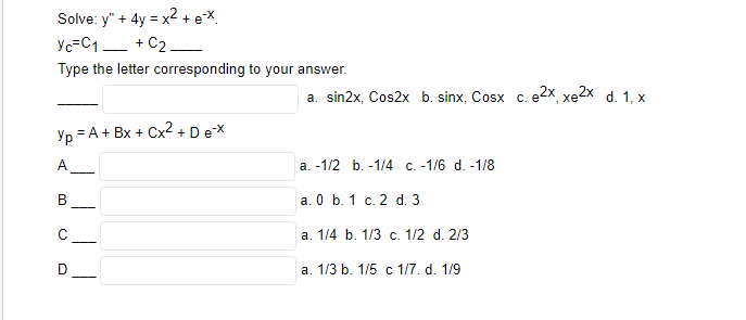 Solve: y" + 4y = x² + ex
Yc=C1+C2_
Type the letter corresponding to your answer.
Yp=A
A_____
B
с
= A + Bx + Cx² + D e-x
D
a. sin2x, Cos2x b. sinx, Cosx c. e2x, xe2xd. 1, x
a. -1/2 b. -1/4 c. -1/6 d. -1/8
a. 0 b. 1 c. 2 d. 3
a. 1/4 b. 1/3 c. 1/2 d. 2/3
a. 1/3 b. 1/5 c 1/7. d. 1/9