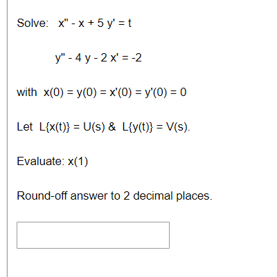 Solve: x"-x+ 5 y'=t
y" - 4 y-2 x'= -2
with x(0) = y(0) = x'(0) = y'(0) = 0
Let L{x(t)} = U(s) & L{y(t)} = V(s).
Evaluate: x(1)
Round-off answer to 2 decimal places.