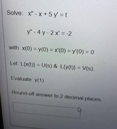 Solve: x"-x+ 5 y' = t
y" - 4 y-2x = -2
with x(0) = y(0) = x'(0) = y'(0) = 0
Let L{x(t)} = U(s) & L{y(t)} = V(s).
Evaluate: y(1)
Round-off answer to 2 decimal places.