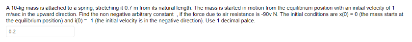 A 10-kg mass is attached to a spring, stretching it 0.7 m from its natural length. The mass is started in motion from the equilibrium position with an initial velocity of 1
m/sec in the upward direction. Find the non negative arbitrary constant, if the force due to air resistance is -90v N. The initial conditions are x(0) = 0 (the mass starts at
the equilibrium position) and i(0) = -1 (the initial velocity is in the negative direction). Use 1 decimal palce.
0.2