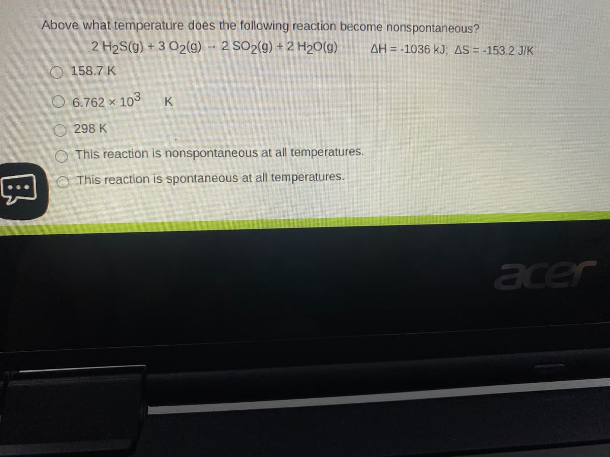 Above what temperature does the following reaction become nonspontaneous?
2 H2S(g) + 3 02(g) - 2 SO2(g) + 2 H20(g)
AH = -1036 kJ; AS = -153.2 J/K
158.7 K
6.762 x 103
298 K
This reaction is nonspontaneous at all temperatures.
This reaction is spontaneous at all temperatures.
acer
