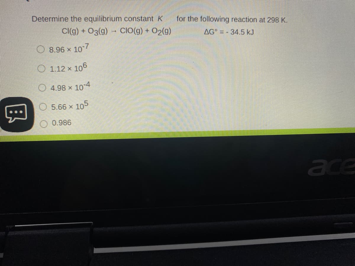 Determine the equilibrium constant K
for the following reaction at 298 K.
Cl(g) + O3(g) - CIO(g) + O2(g)
AG =- 34.5 kJ
8.96 x 107
O 1.12 x 106
O 4.98 x 104
5.66 x 105
0.986
ace
