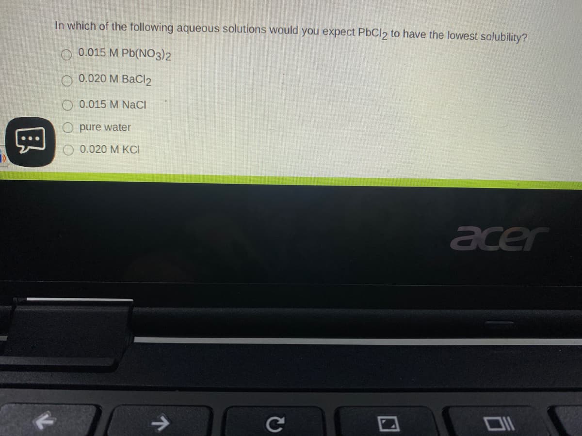 In which of the following aqueous solutions would you expect PbCl2 to have the lowest solubility?
0.015 M Pb(NO3)2
0.020 M BaCl2
0.015 M NaCI
pure water
0.020 M KCI
acer
->
Ce
国
