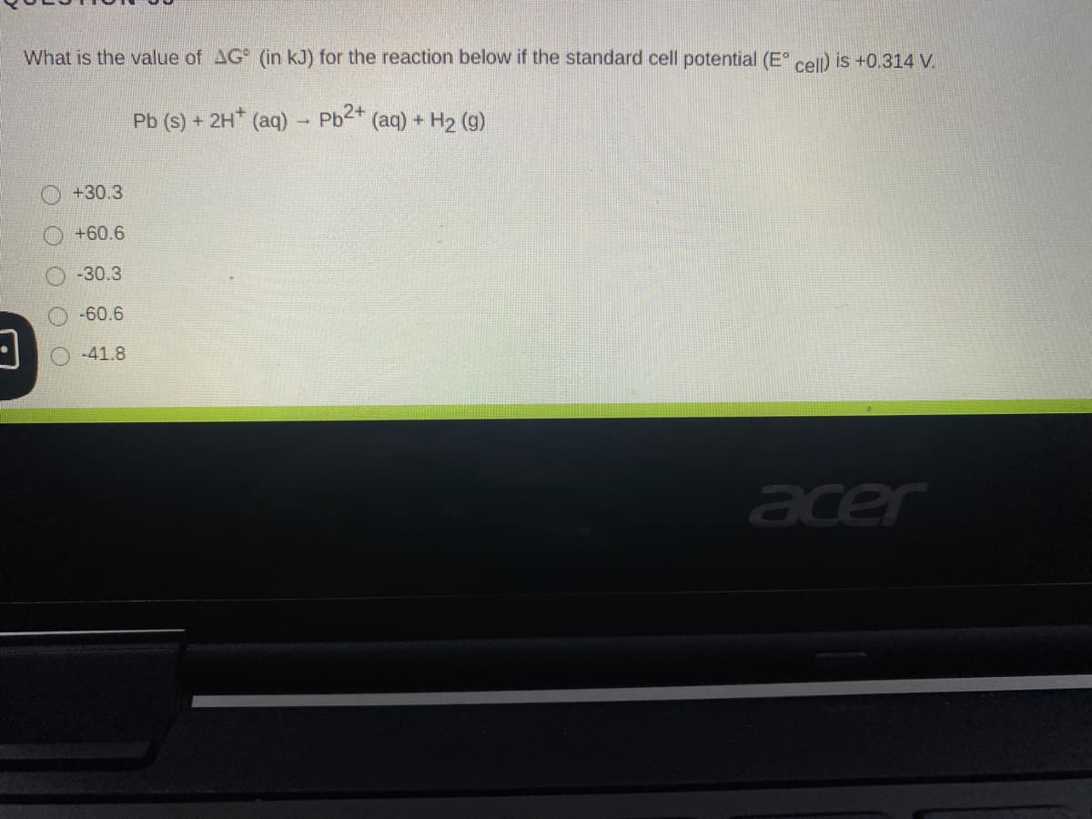 What is the value of AG (in kJ) for the reaction below if the standard cell potential (E cel) is +0.314 V.
Pb (s) + 2H (aq)
Pb2+ (aq) + H2 (9)
+30.3
+60.6
-30.3
-60.6
-41.8
acer
