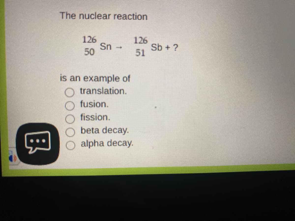 The nuclear reaction
126
Sn -
50
126
Sb + ?
51
is an example of
translation.
fusion.
fission.
beta decay.
alpha decay.
