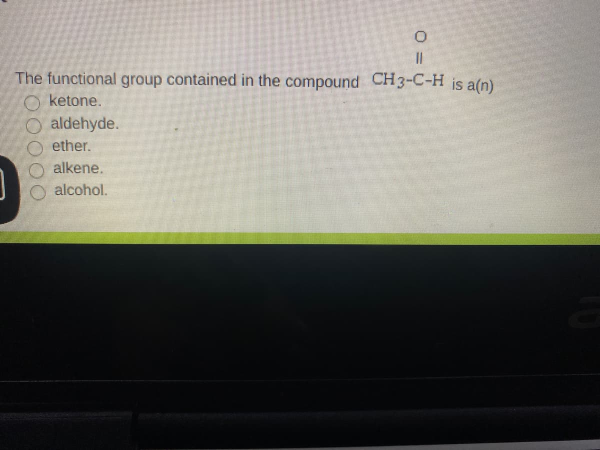 %3D
The functional group contained in the compound CH3-C-H is a(n)
O ketone.
aldehyde.
ether.
alkene.
alcohol.
