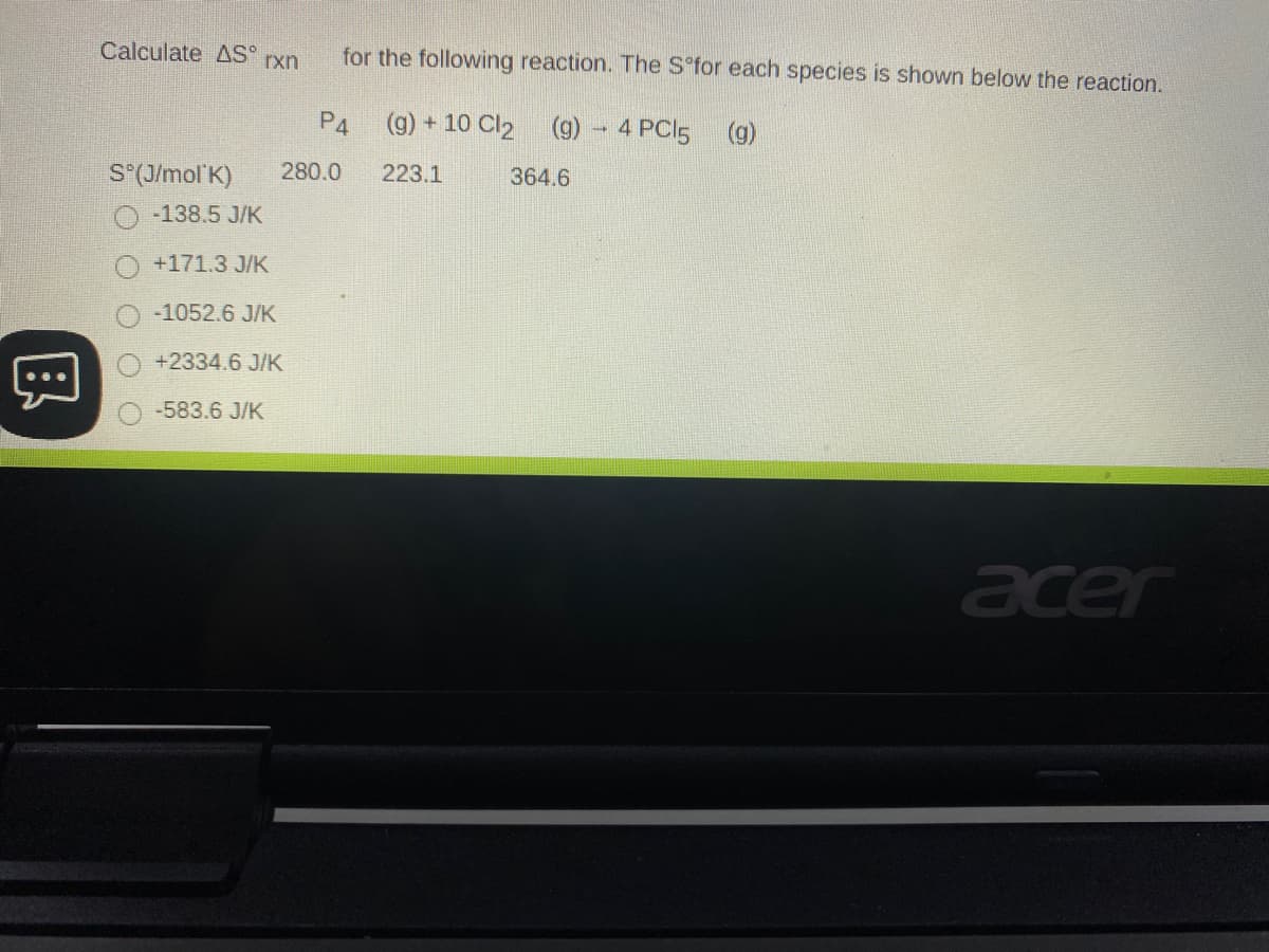 Calculate AS
for the following reaction. The S°for each species is shown below the reaction.
rxn
P4
(g) + 10 Cl2 (9) - 4 PCI5 (g)
S*(J/mol K)
280.0
223.1
364.6
-138.5 J/K
+171.3 J/K
-1052.6 J/K
+2334.6 J/K
-583.6 J/K
acer
