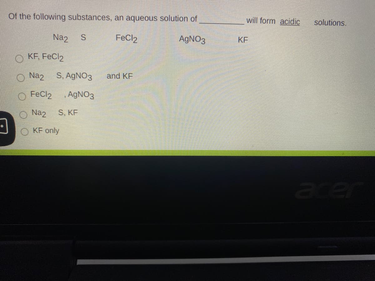 Of the following substances, an aqueous solution of
will form acidic
solutions.
Na2
FeCl2
AGNO3
KF
O KF, FeCl2
Naz S, AGNO3
and KF
FeCl2
,AGNO3
Naz
S, KF
KF only
acer
