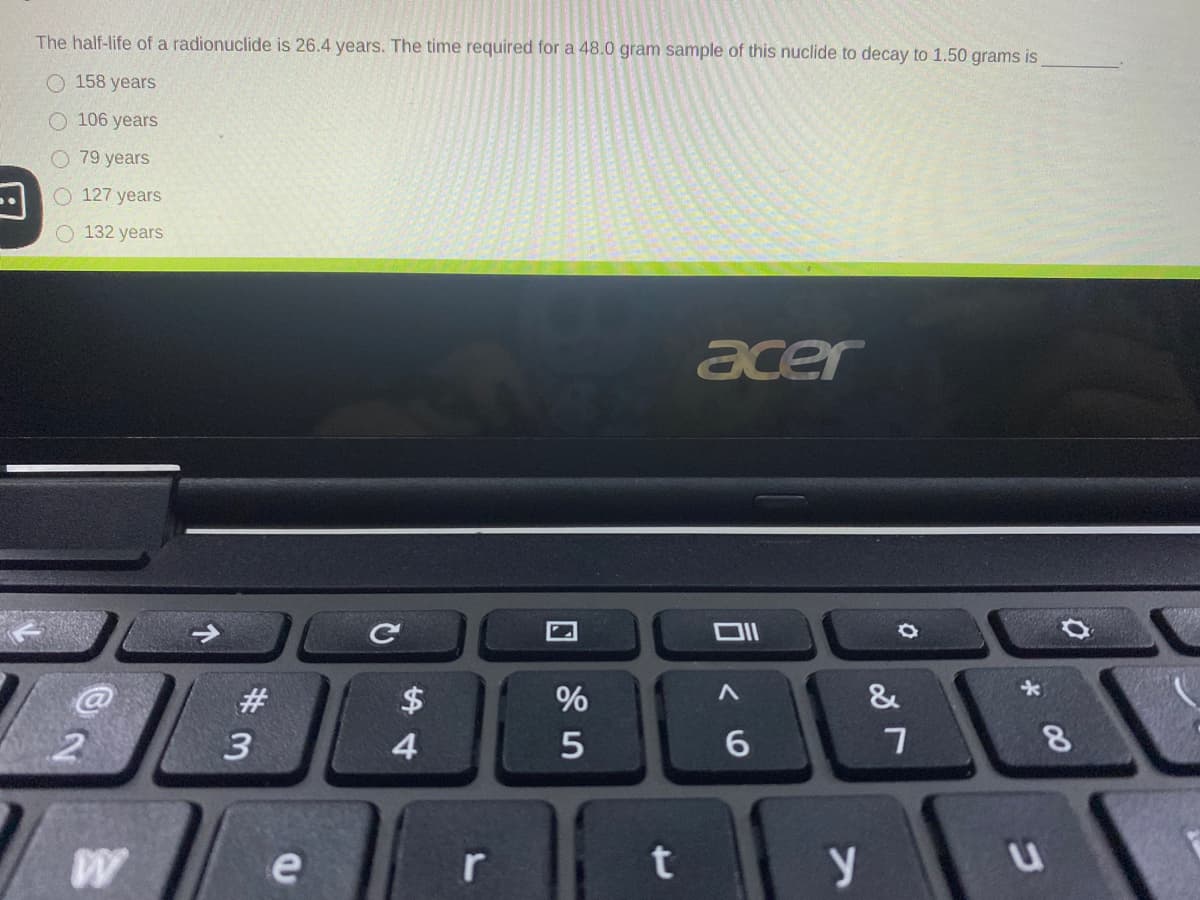 The half-life of a radionuclide is 26.4 years. The time required for a 48.0 gram sample of this nuclide to decay to 1.50 grams is
O 158 years
O 106 years
O 79 years
O 127 years
132 years
acer
&
#3
$
3
4.
6.
e
