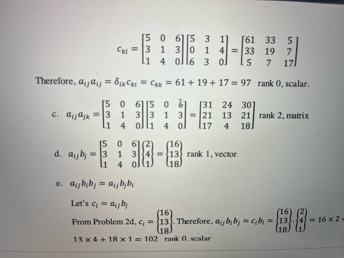 Therefore, aijaij =
c. aijajk
[5
= 3
L1
15
d. aij bj = 3
[1
Cki
=
[5
3
11
0
1 3
4
0 615
3 11 [61 33 5
1 3 0 1 4 = 33 19 7
4
0ll6 3 0J
5
7 171
Sik Cki = Ckk = 61 + 19 + 17 = 97
O 615 0 1 [31 24 301
1 3 3 1 3 = 21 13
4
0ll1 4
0
[17 4
61
18-8
(18)
= 13 rank 1, vector
rank 0, scalar.
21 rank 2, matrix
18
e. aij bibj = aij bj bi
Let's C₁ = aij bj
(16)
From Problem 2d, c₁ = 13. Therefore, aij bi bj = c₁b₁ = 13
(18)
13 x 4 + 18 x 1 = 102 rank 0. scalar
(16)
-88--
(18)
= 16 x 2 +