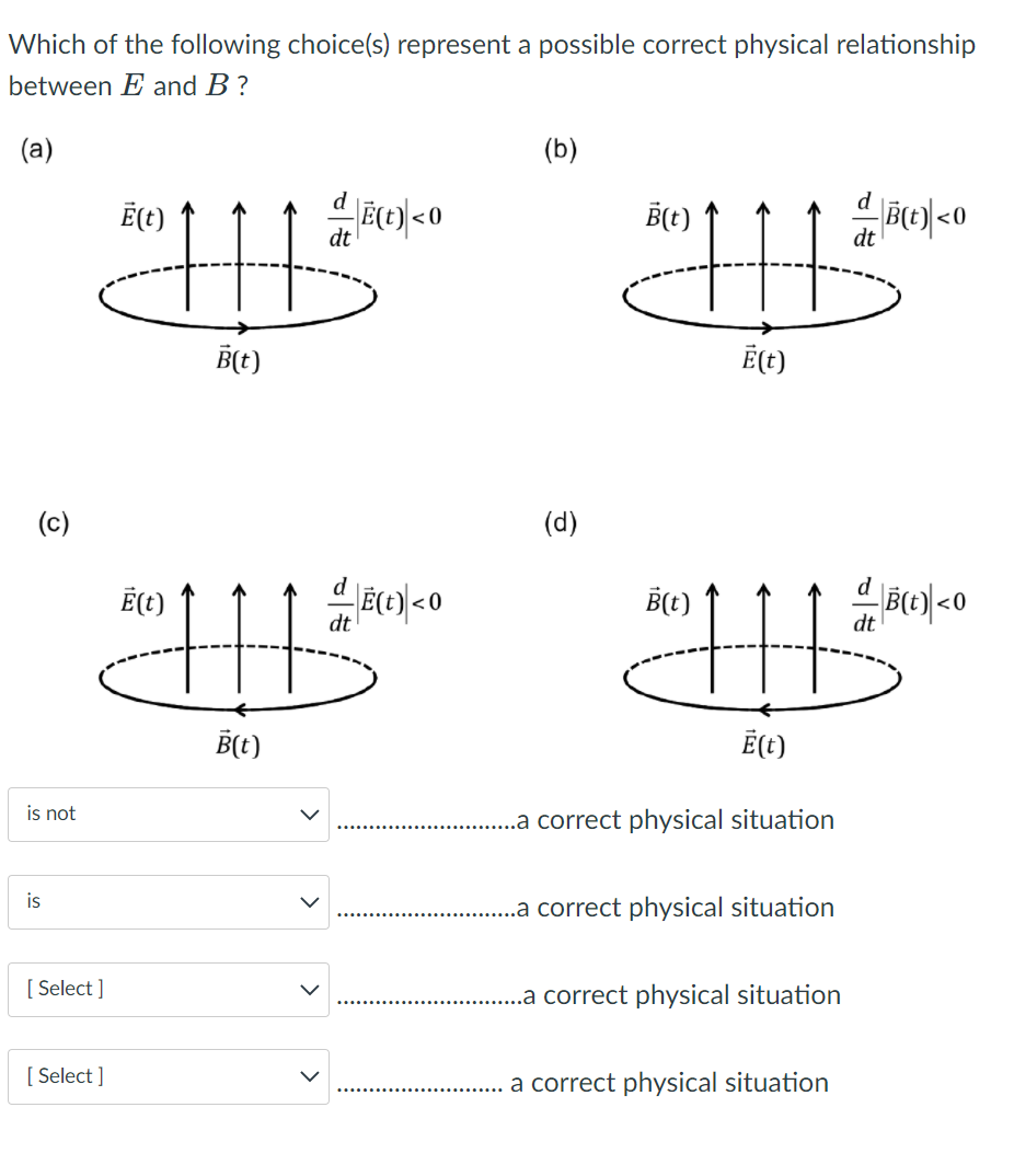 Which of the following choice(s) represent a possible correct physical relationship
between E and B?
(a)
(b)
d
d
Ē(t)
B(t)
dt
dt
B(t)
Ē(t)
(c)
(d)
d
Ē(t)
B(t)
dt
dt
B(t)
Ē(t)
is not
..a correct physical situation
is
..a correct physical situation
[ Select ]
..a correct physical situation
[ Select ]
a correct physical situation
>
>
>
