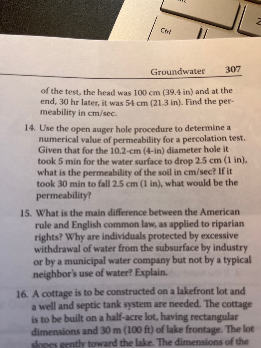 Ctrl
Groundwater
307
of the test, the head was 100 cm (39.4 in) and at the
end, 30 hr later, it was 54 cm (21.3 in). Find the per-
meability in cm/sec.
14. Use the open auger hole procedure to determine a
numerical value of permeability for a percolation test.
Given that for the 10.2-cm (4-in) diameter hole it
took 5 min for the water surface to drop 2.5 cm (1 in),
what is the permeability of the soil in cm/sec? If it
took 30 min to fall 2.5 cm (1 in), what would be the
permeability?
15. What is the main difference between the American
rule and English common law, as applied to riparian
rights? Why are individuals protected by excessive
withdrawal of water from the subsurface by industry
or by a municipal water company but not by a typical
neighbor's use of water? Explain.
16. A cottage is to be constructed on a lakefront lot and
a well and septic tank system are needed. The cottage
is to be built on a half-acre lot, having rectangular
dimensions and 30 m (100 ft) of lake frontage. The lot
slopes gently toward the lake. The dimensions of the
Z