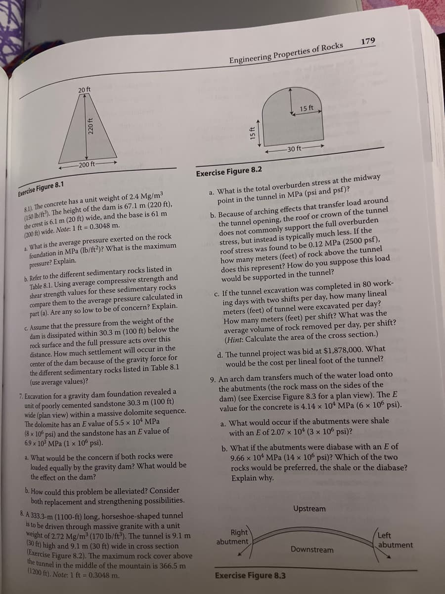 20 ft
220 ft
-200 ft-
Exercise Figure 8.1
8.1). The concrete has a unit weight of 2.4 Mg/m³
(150 lb/ft3). The height of the dam is 67.1 m (220 ft),
the crest is 6.1 m (20 ft) wide, and the base is 61 m
(200 ft) wide. Note: 1 ft = 0.3048 m.
a. What is the average pressure exerted on the rock
foundation in MPa (lb/ft2)? What is the maximum
pressure? Explain.
b. Refer to the different sedimentary rocks listed in
Table 8.1. Using average compressive strength and
shear strength values for these sedimentary rocks
compare them to the average pressure calculated in
part (a). Are any so low to be of concern? Explain.
c. Assume that the pressure from the weight of the
dam is dissipated within 30.3 m (100 ft) below the
rock surface and the full pressure acts over this
distance. How much settlement will occur in the
center of the dam because of the gravity force for
the different sedimentary rocks listed in Table 8.1
(use average values)?
7. Excavation for a gravity dam foundation revealed a
unit of poorly cemented sandstone 30.3 m (100 ft)
wide (plan view) within a massive dolomite sequence.
The dolomite has an E value of 5.5 x 104 MPa
(8 x 106 psi) and the sandstone has an E value of
6.9 x 10³ MPa (1 x 106 psi).
a. What would be the concern if both rocks were
loaded equally by the gravity dam? What would be
the effect on the dam?
b. How could this problem be alleviated? Consider
both replacement and strengthening possibilities.
8. A 333.3-m (1100-ft) long, horseshoe-shaped tunnel
is to be driven through massive granite with a unit
weight of 2.72 Mg/m³ (170 lb/ft³). The tunnel is 9.1 m
(30 ft) high and 9.1 m (30 ft) wide in cross section
(Exercise Figure 8.2). The maximum rock cover above
the tunnel in the middle of the mountain is 366.5 m
(1200 ft). Note: 1 ft = 0.3048 m.
Engineering Properties of Rocks
15 ft
15 ft
-30 ft-
Exercise Figure 8.2
a. What is the total overburden stress at the midway
point in the tunnel in MPa (psi and psf)?
b. Because of arching effects that transfer load around
the tunnel opening, the roof or crown of the tunnel
does not commonly support the full overburden
stress, but instead is typically much less. If the
roof stress was found to be 0.12 MPa (2500 psf),
how many meters (feet) of rock above the tunnel
does this represent? How do you suppose this load
would be supported in the tunnel?
c. If the tunnel excavation was completed in 80 work-
ing days with two shifts per day, how many lineal
meters (feet) of tunnel were excavated per day?
How many meters (feet) per shift? What was the
average volume of rock removed per day, per shift?
(Hint: Calculate the area of the cross section.)
179
d. The tunnel project was bid at $1,878,000. What
would be the cost per lineal foot of the tunnel?
9. An arch dam transfers much of the water load onto
the abutments (the rock mass on the sides of the
dam) (see Exercise Figure 8.3 for a plan view). The E
value for the concrete is 4.14 x 104 MPa (6 x 106 psi).
Right
abutment
a. What would occur if the abutments were shale
an E of 2.07 x 104 (3 x 106 psi)?
b. What if the abutments were diabase with an E of
9.66 x 104 MPa (14 x 106 psi)? Which of the two
rocks would be preferred, the shale or the diabase?
Explain why.
Exercise Figure 8.3
Upstream
Downstream
/Left
abutment