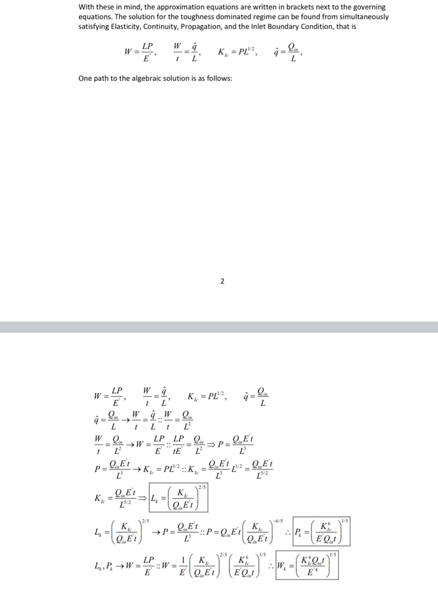 With these in mind, the approximation equations are written in brackets next to the governing
equations. The solution for the toughness dominated regime can be found from simultaneously
satisfying Elasticity, Continuity, Propagation, and the Inlet Boundary Condition, that is
K₁=PL¹2,
W =
â=
One path to the algebraic solution is as follows:
W
LP
E
W =
O..
L
LP
E
W
t
W ĝ
t L
W g
t
L'
Lin
à.. W
Lt Ľ²
K₁=PL¹/¹²,
LP LP Qi
E tE Ľ²
Q
= →W= ::
t Ľ
QEt
P= → K₁=PL¹² :: Ke
Ľ²³
K. - QK¹ - L-(K)
QiE't
=
[5/2
QEt
LP
L₁, P₁ →W=W=
E
2
= ⇒P=
2/5
QEt
Ľ
â = Lin
QE't
Ľ
-L¹/2 =
QE't
LS/2
q=
2/5
QE't
L₁₂ =
⇒P=
- (CE₁) +P = OF ² = P = QE ( 2 E₁)" :-:-(5)
P =
QEt
Ľ
Et
EQt
K
1 K₁
EQEt EQ)
1/5
L
:.W₁ =
KQt
E'A