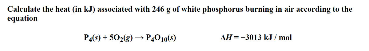 Calculate the heat (in kJ) associated with 246 g of white phosphorus burning in air according to the
equation
P4(s) + 502(g) → P4O10(s)
AH =-3013 kJ / mol
