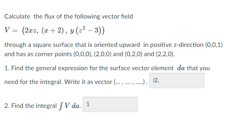 **Calculating the Flux of a Vector Field**

**Problem Description:**

Calculate the flux of the following vector field \( V \):
\[ V = \left(2xz, (x + 2), y(z^2 - 3)\right) \]

The flux is calculated through a square surface oriented upward in the positive z-direction \((0,0,1)\). This surface has corner points at \((0,0,0)\), \((2,0,0)\), \((0,2,0)\), and \((2,2,0)\).

**Tasks:**

1. **Find the General Expression for the Surface Vector Element \( da \):**

   Derive the expression for \( da \) that is necessary for the integral, and represent it as a vector.

   **Answer Placeholder:** \((2, \text{____}, \text{____})\)

2. **Calculate the Integral \( \iint V \, da \):**

   Evaluate the surface integral to find the flux.

   **Answer Placeholder:** \(\text{1}\)