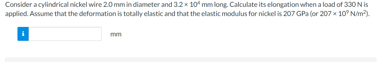 Consider a cylindrical nickel wire 2.0 mm in diameter and 3.2 × 104 mm long. Calculate its elongation when a load of 330 N is
applied. Assume that the deformation is totally elastic and that the elastic modulus for nickel is 207 GPa (or 207 x 10° N/m²).
i
mm
