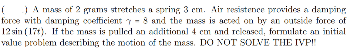 ) A mass of 2 grams stretches a spring 3 cm. Air resistence provides a damping
force with damping coefficient y = 8 and the mass is acted on by an outside force of
12 sin (17t). If the mass is pulled an additional 4 cm and released, formulate an initial
value problem describing the motion of the mass. DO NOT SOLVE THE IVP!!
