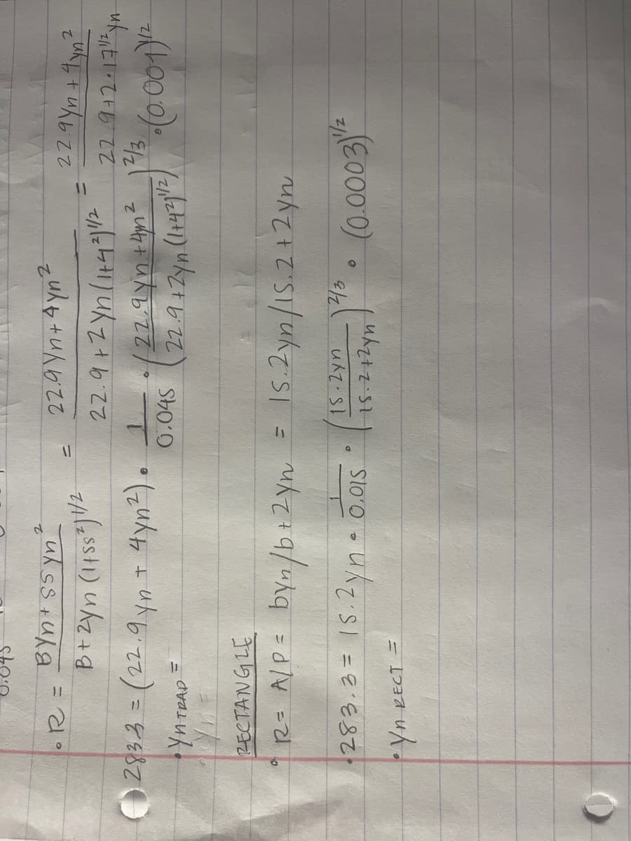 R =
BYn+Ssyn
B + 2yn (145S²) 1/2
283-3 = (22.9 yn + 4yn²).
YN TRAP
=
RECTANGLE
R = A/P = byn/b+ 2yn
·283.3= 15.2yn • 0.015
15.2 yn • 0.015
•YA RECT =
22.9Yn+4yn²
22.9+2·171/²yn-
2
22.9+2yn (1+4²11/2
1. (22.9 yn +4m² 1²/3
0.045 (22.9 + 2yn (1+421/2) (0.001) 12
=
D
=
0
2
22.9Yn + 4yn²
= 15.2yn/15.2+2yn
(15:212yn)" (0.0003)¹/²