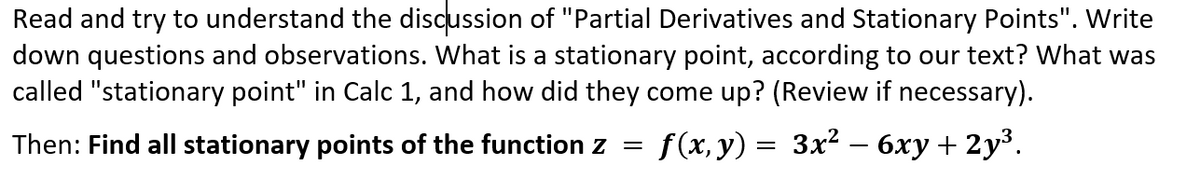 Read and try to understand the discussion of "Partial Derivatives and Stationary Points". Write
down questions and observations. What is a stationary point, according to our text? What was
called "stationary point" in Calc 1, and how did they come up? (Review if necessary).
Then: Find all stationary points of the function z =
f(x, y) = 3x2 – 6xy + 2y³.
