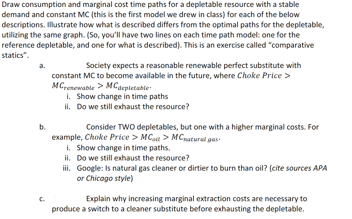 Draw consumption and marginal cost time paths for a depletable resource with a stable
demand and constant MC (this is the first model we drew in class) for each of the below
descriptions. Illustrate how what is described differs from the optimal paths for the depletable,
utilizing the same graph. (So, you'll have two lines on each time path model: one for the
reference depletable, and one for what is described). This is an exercise called "comparative
statics".
Society expects a reasonable renewable perfect substitute with
constant MC to become available in the future, where Choke Price >
MCrenewable > MCdepletable·
i. Show change in time paths
а.
ii. Do we still exhaust the resource?
b.
Consider TWO depletables, but one with a higher marginal costs. For
example, Choke Price > MCoil > M Cnatural gas:
i. Show change in time paths.
ii. Do we still exhaust the resource?
iii. Google: Is natural gas cleaner or dirtier to burn than oil? (cite sources APA
or Chicago style)
Explain why increasing marginal extraction costs are necessary to
produce a switch to a cleaner substitute before exhausting the depletable.
С.
