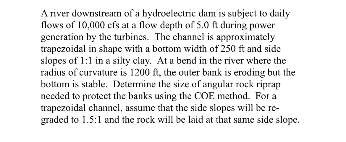 A river downstream of a hydroelectric dam is subject to daily
flows of 10,000 cfs at a flow depth of 5.0 ft during power
generation by the turbines. The channel is approximately
trapezoidal in shape with a bottom width of 250 ft and side
slopes of 1:1 in a silty clay. At a bend in the river where the
radius of curvature is 1200 ft, the outer bank is eroding but the
bottom is stable. Determine the size of angular rock riprap
needed to protect the banks using the COE method. For a
trapezoidal channel, assume that the side slopes will be re-
graded to 1.5:1 and the rock will be laid at that same side slope.