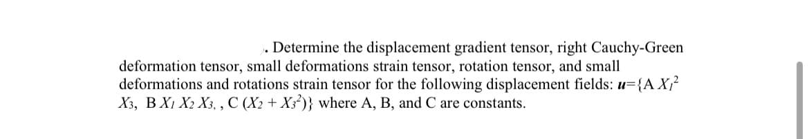 . Determine the displacement gradient tensor, right Cauchy-Green
deformation tensor, small deformations strain tensor, rotation tensor, and small
deformations and rotations strain tensor for the following displacement fields: u={A X₁²
X3, B X1 X2 X3,, C (X2 + X32)} where A, B, and C are constants.