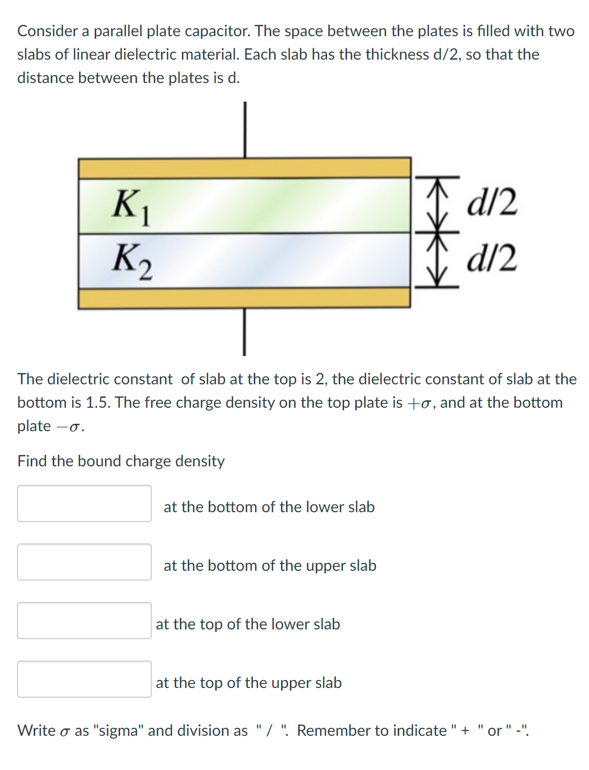 Consider a parallel plate capacitor. The space between the plates is filled with two
slabs of linear dielectric material. Each slab has the thickness d/2, so that the
distance between the plates is d.
I d/2
K1
K2
d/2
The dielectric constant of slab at the top is 2, the dielectric constant of slab at the
bottom is 1.5. The free charge density on the top plate is +o, and at the bottom
ate –o.
Find the bound charge density
at the bottom of the lower slab
at the bottom of the upper slab
at the top of the lower slab
at the top of the upper slab
Write o as "sigma" and division as "/ ". Remember to indicate "+
" -".
%3D
