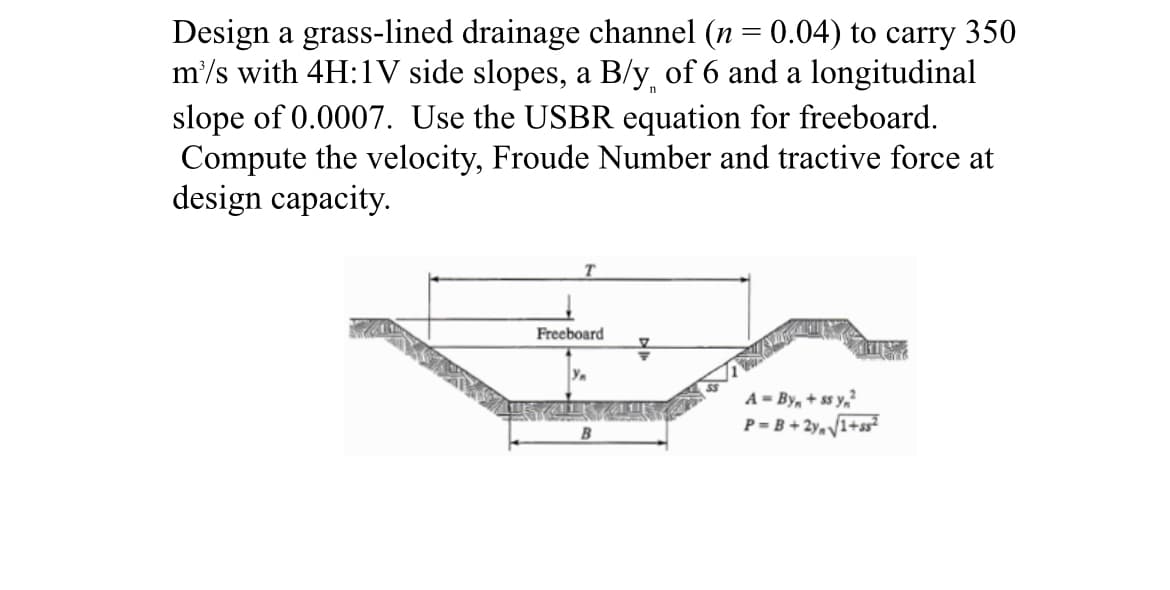 Design a grass-lined drainage channel (n = 0.04) to carry 350
m'/s with 4H:1V side slopes, a B/y of 6 and a longitudinal
slope of 0.0007. Use the USBR equation for freeboard.
Compute the velocity, Froude Number and tractive force at
design capacity.
T
Freeboard
A = By + ss y₁²
P=B+2√√1+ss²