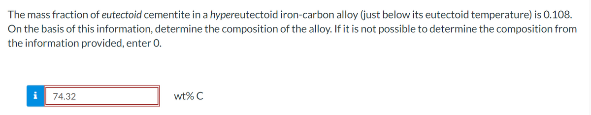 The mass fraction of eutectoid cementite in a hypereutectoid iron-carbon alloy (just below its eutectoid temperature) is 0.108.
On the basis of this information, determine the composition of the alloy. If it is not possible to determine the composition from
the information provided, enter 0.
i
74.32
wt% C
