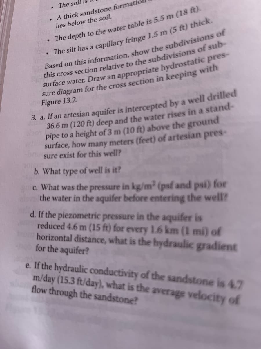 The soil is
A thick sandstone formatio
lies below the soil.
.
•
The depth to the water table is 5.5 m (18 ft).
The silt has a capillary fringe 1.5 m (5 ft) thick.
Based on this information, show the subdivisions of
this cross section relative to the subdivisions of sub-
surface water. Draw an appropriate hydrostatic pres-
sure diagram for the cross section in keeping with
Figure 13.2.
3. a. If an artesian aquifer is intercepted by a well drilled
36.6 m (120 ft) deep and the water rises in a stand-
pipe to a height of 3 m (10 ft) above the ground
surface, how many meters (feet) of artesian pres-
sure exist for this well?
b. What type of well is it?
c. What was the pressure in kg/m² (psf and psi) for
the water in the aquifer before entering the well?
.
d. If the piezometric pressure in the aquifer is
reduced 4.6 m (15 ft) for every 1.6 km (1 mi) of
horizontal distance, what is the hydraulic gradient
for the aquifer?
e. If the hydraulic conductivity of the sandstone is 4.7
m/day (15.3 ft/day), what is the average velocity of
flow through the sandstone?