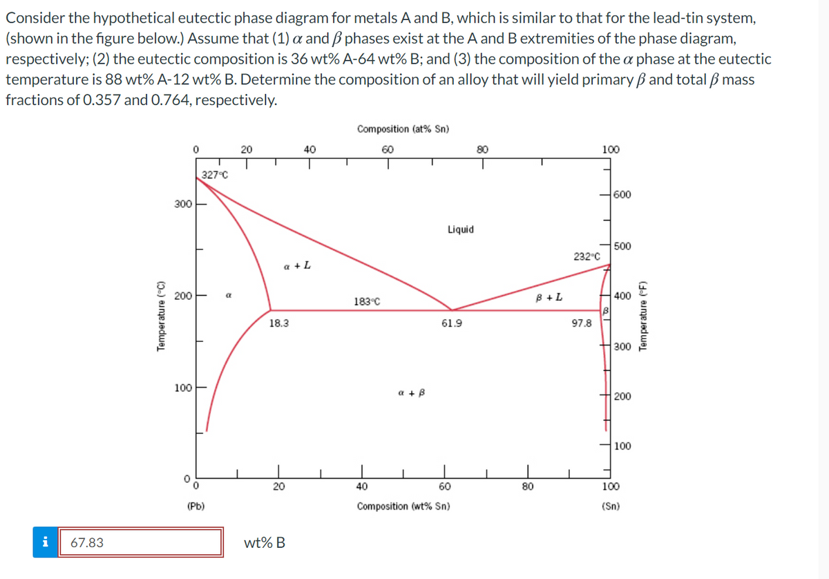 Consider the hypothetical eutectic phase diagram for metals A and B, which is similar to that for the lead-tin system,
(shown in the figure below.) Assume that (1) a and B phases exist at the A and B extremities of the phase diagram,
respectively; (2) the eutectic composition is 36 wt% A-64 wt% B; and (3) the composition of the a phase at the eutectic
temperature is 88 wt% A-12 wt% B. Determine the composition of an alloy that will yield primary ßand total ß mass
fractions of 0.357 and 0.764, respectively.
Composition (at% Sn)
20
40
60
80
100
327°C
600
300
Liquid
500
232°C
a + L
200
B +L
400
183°C
18.3
61.9
97.8
300
100
a + B
200
100
20
40
60
80
100
(Pb)
Composition (wt% Sn)
(Sn)
i
67.83
wt% B
Temperature (°C)
Temperature (F)
