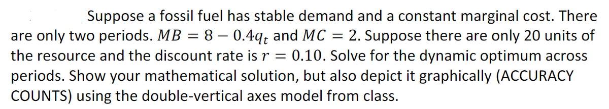 Suppose a fossil fuel has stable demand and a constant marginal cost. There
2. Suppose there are only 20 units of
0.10. Solve for the dynamic optimum across
periods. Show your mathematical solution, but also depict it graphically (ACCURACY
are only two periods. MB = 8 – 0.4q; and MC
the resource and the discount rate is r
COUNTS) using the double-vertical axes model from class.
