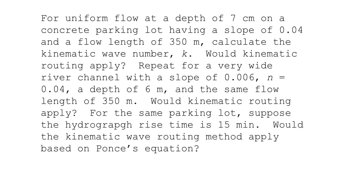 For uniform flow at a depth of 7 cm on a
concrete parking lot having a slope of 0.04
and a flow length of 350 m, calculate the
kinematic wave number, k. Would kinematic
routing apply? Repeat for a very wide
river channel with a slope of 0.006, n =
0.04, a depth of 6 m, and the same flow
length of 350 m. Would kinematic routing
apply? For the same parking lot, suppose
the hydrograpgh rise time is 15 min. Would
the kinematic wave routing method apply
based on Ponce's equation?