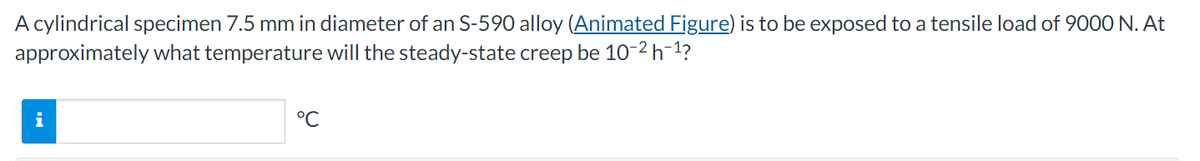 A cylindrical specimen 7.5 mm in diameter of an S-590 alloy (Animated Figure) is to be exposed to a tensile load of 9000 N. At
approximately what temperature will the steady-state creep be 10-2 h 1?
°C
