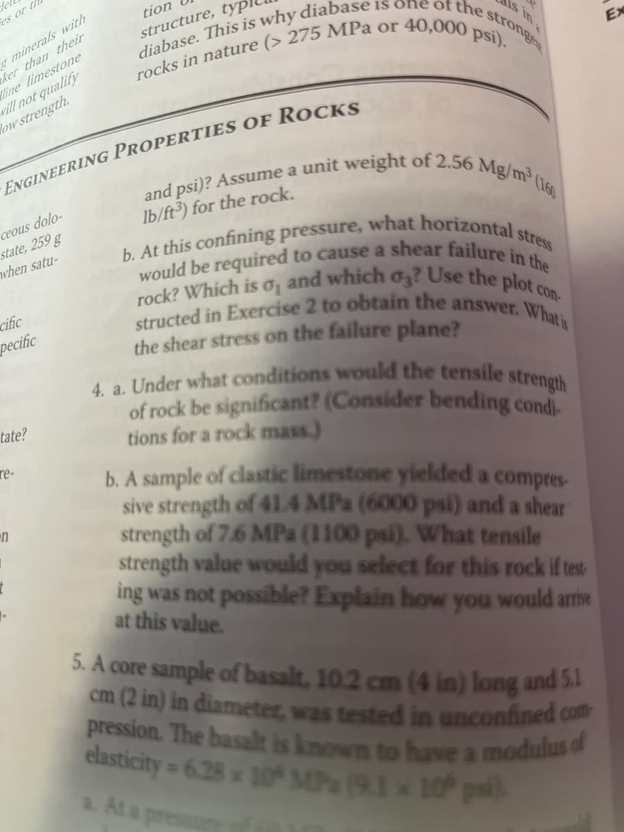 Tel
es or th
g minerals with
ker than their
line limestone
will not qualify
Now strength.
ceous dolo-
ENGINEERING PROPERTIES OF ROCKS
state, 259 g
when satu-
cific
pecific
tate?
re-
n
stronges
tion
structure, typ
diabase. This is why diabase is one of the s
rocks in nature (> 275 MPa or 40,000 psi).
(160
and psi)? Assume a unit weight of 2.56 Mg/m³ (
lb/ft3) for the rock.
stress
b. At this confining pressure, what horizontal s
would be required to cause a shear failure in the
rock? Which is o, and which o3? Use the plot c
structed in Exercise 2 to obtain the answer. What is
the shear stress on the failure plane?
strength
4. a. Under what conditions would the tensile
of rock be significant? (Consider bending condi
tions for a rock mass.)
b. A sample of clastic limestone yielded a compres-
sive strength of 41.4 MPa (6000 psi) and a shear
strength of 7.6 MPa (1100 psi). What tensile
strength value would you select for this rock if test
ing was not possible? Explain how you would arrive
at this value.
Ex
5. A core sample of basalt, 10.2 cm (4 in) long and 5.1
cm (2 in) in diameter, was tested in unconfined com
pression. The basalt is known to have a modulus of
elasticity = 6.28 x 10 MPa (9.1 x 10 psi).
a. At a pressu