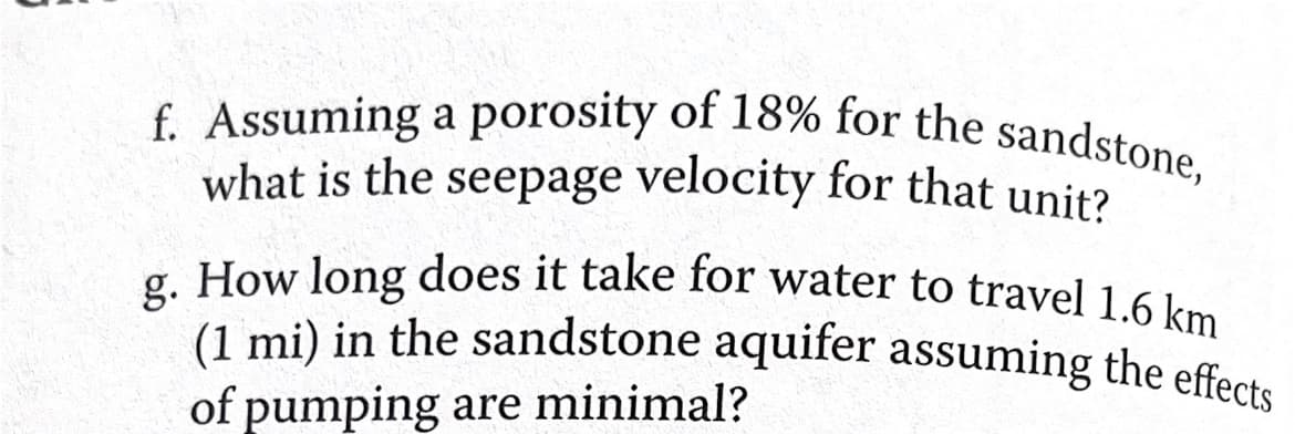 f. Assuming a porosity of 18% for the sandstone,
what is the seepage velocity for that unit?
g. How long does it take for water to travel 1.6 km
(1 mi) in the sandstone aquifer assuming the effects
of pumping are minimal?