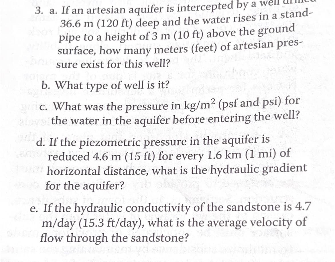 3. a. If an artesian aquifer is intercepted by a wel
36.6 m (120 ft) deep and the water rises in a stand-
pipe to a height of 3 m (10 ft) above the ground
surface, how many meters (feet) of artesian pres-
sure exist for this well?
b. What type of well is it?
gric. What was the pressure in kg/m² (psf and psi) for
alove the water in the aquifer before entering the well?
d. If the piezometric pressure in the aquifer is
an reduced 4.6 m (15 ft) for every 1.6 km (1 mi) of
horizontal distance, what is the hydraulic gradient
for the aquifer?
e. If the hydraulic conductivity of the sandstone is 4.7
m/day (15.3 ft/day), what is the average velocity of
flow through the sandstone?