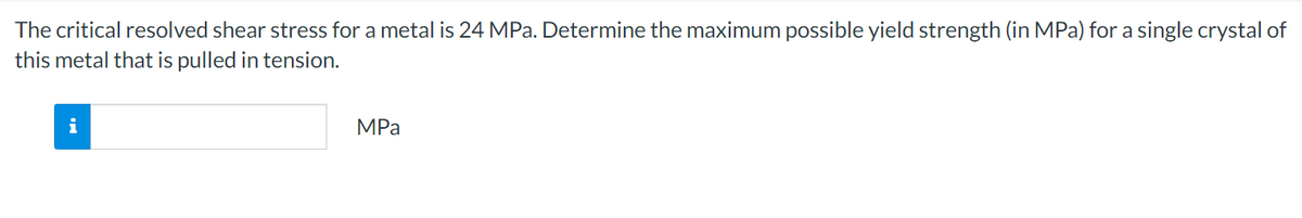 The critical resolved shear stress for a metal is 24 MPa. Determine the maximum possible yield strength (in MPa) for a single crystal of
this metal that is pulled in tension.
i
MPa
