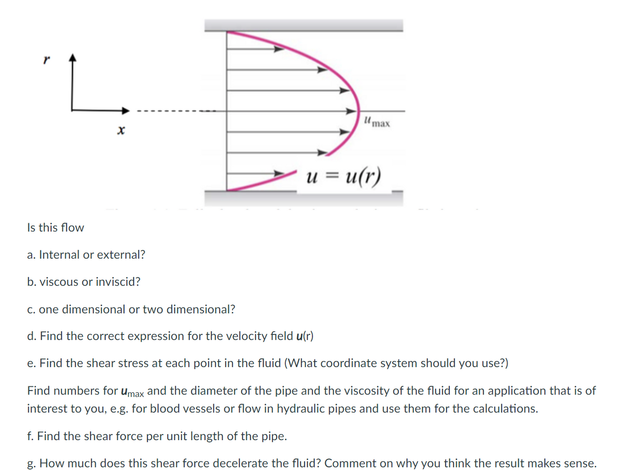 |Umax
u = u(r)
Is this flow
a. Internal or external?
b. viscous or inviscid?
C. one dimensional or two dimensional?
d. Find the correct expression for the velocity field u(r)
e. Find the shear stress at each point in the fluid (What coordinate system should you use?)
Find numbers for umax and the diameter of the pipe and the viscosity of the fluid for an application that is of
interest to you, e.g. for blood vessels or flow in hydraulic pipes and use them for the calculations.
f. Find the shear force per unit length of the pipe.
g. How much does this shear force decelerate the fluid? Comment on why you think the result makes sense.
