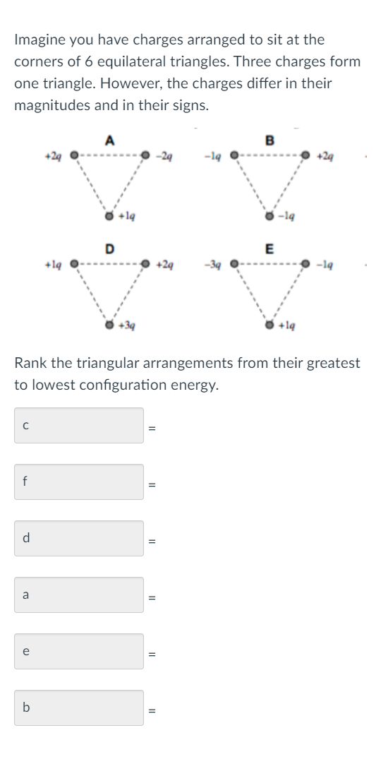 Imagine you have charges arranged to sit at the
corners of 6 equilateral triangles. Three charges form
one triangle. However, the charges differ in their
magnitudes and in their signs.
A
B
+24
-19
+24
O +1q
-1q
D
E
+1q
+24
-19
+39
$ +1q
Rank the triangular arrangements from their greatest
to lowest configuration energy.
%3D
d
%3D
a
e
%3D
b
%3D
---..--
