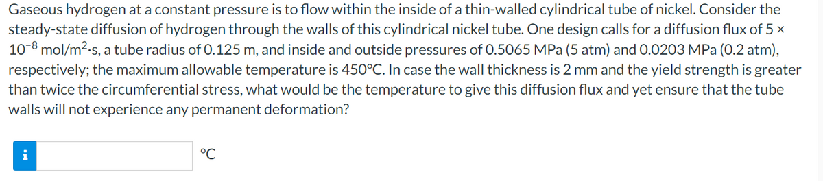 Gaseous hydrogen at a constant pressure is to flow within the inside of a thin-walled cylindrical tube of nickel. Consider the
steady-state diffusion of hydrogen through the walls of this cylindrical nickel tube. One design calls for a diffusion flux of 5 x
10-8 mol/m2.s, a tube radius of 0.125 m, and inside and outside pressures of 0.5065 MPa (5 atm) and 0.0203 MPa (0.2 atm),
respectively; the maximum allowable temperature is 450°C. In case the wall thickness is 2 mm and the yield strength is greater
than twice the circumferential stress, what would be the temperature to give this diffusion flux and yet ensure that the tube
walls will not experience any permanent deformation?
i
°C
