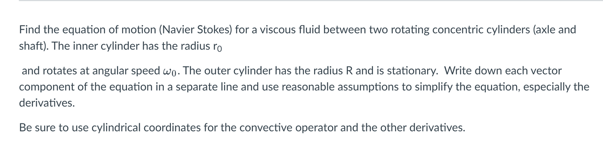 Find the equation of motion (Navier Stokes) for a viscous fluid between two rotating concentric cylinders (axle and
shaft). The inner cylinder has the radius ro
and rotates at angular speed wo. The outer cylinder has the radius R and is stationary. Write down each vector
component of the equation in a separate line and use reasonable assumptions to simplify the equation, especially the
derivatives.
Be sure to use cylindrical coordinates for the convective operator and the other derivatives.
