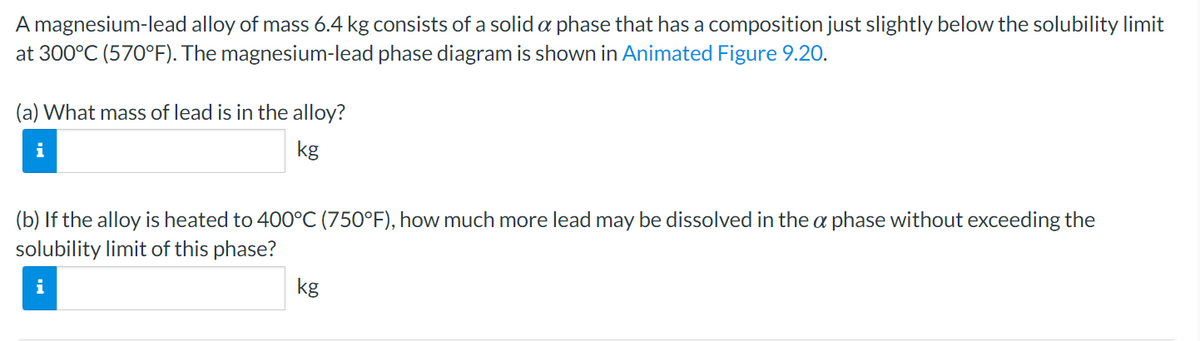 A magnesium-lead alloy of mass 6.4 kg consists of a solid a phase that has a composition just slightly below the solubility limit
at 300°C (570°F). The magnesium-lead phase diagram is shown in Animated Figure 9.20.
(a) What mass of lead is in the alloy?
i
kg
(b) If the alloy is heated to 400°C (750°F), how much more lead may be dissolved in the a phase without exceeding the
solubility limit of this phase?
kg
