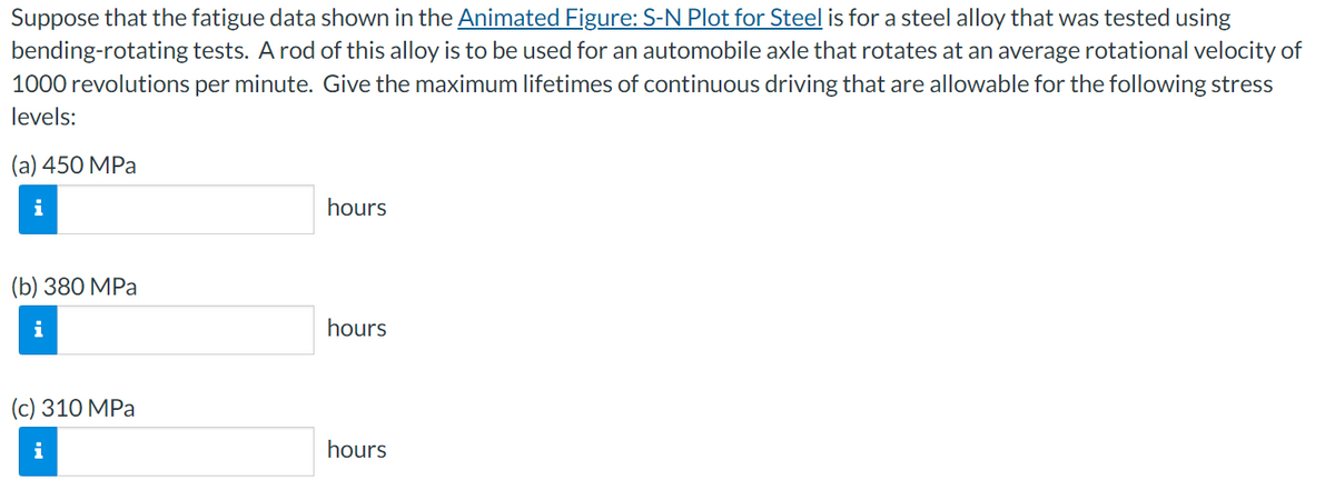 Suppose that the fatigue data shown in the Animated Figure: S-N Plot for Steel is for a steel alloy that was tested using
bending-rotating tests. A rod of this alloy is to be used for an automobile axle that rotates at an average rotational velocity of
1000 revolutions per minute. Give the maximum lifetimes of continuous driving that are allowable for the following stress
levels:
(a) 450 МPа
i
hours
(b) 380 MPа
i
hours
(c) 310 МPа
hours
