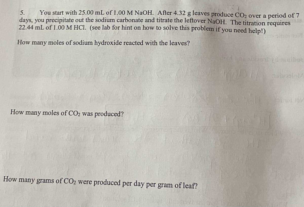 5.
You start with 25.00 mL of 1.00 M NaOH. After 4.32 g leaves produce CO₂ over a period of 7
days, you precipitate out the sodium carbonate and titrate the leftover NaOH. The titration requires
22.44 mL of 1.00 M HCl. (see lab for hint on how to solve this problem if you need help!)
How many moles of sodium hydroxide reacted with the leaves?
How many moles of CO₂ was produced?
How many grams of CO₂ were produced per day per gram of leaf?
simi 15
nilunslel/
binet gy