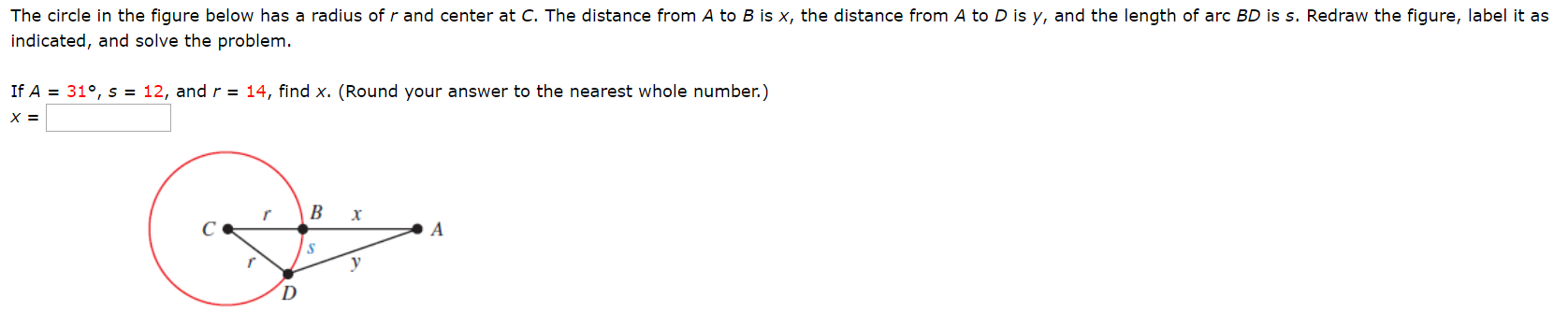 The circle in the figure below has a radius of r and center at C. The distance from A to B is x, the distance from A to D is y, and the length of arc BD is s. Redraw the figure, label it as
indicated, and solve the problem.
If A
31°, s = 12, and r = 14, find x. (Round your answer to the nearest whole number.)
х 3
В
х
A
у
