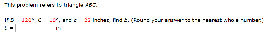 This problem refers to triangle ABC.
If B 120°, C = 10°, and c = 22 inches, find b. (Round your answer to the nearest whole number.)
b =
in
